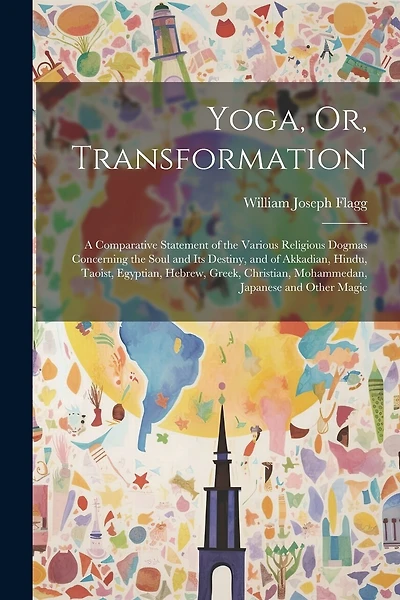 Yoga, Or, Transformation: A Comparative Statement of the Various Religious Dogmas Concerning the Soul and Its Destiny, and of Akkadian, Hindu, Taoist, Egyptian, Hebrew, Greek, Christian, Mohammedan, Japanese and Other Magic