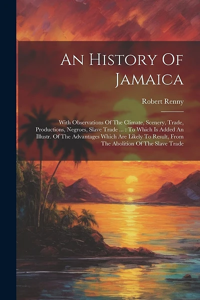 An History Of Jamaica: With Observations Of The Climate, Scenery, Trade, Productions, Negroes, Slave Trade ...: To Which Is Added An Illustr. Of The Advantages Which Are Likely To Result, From The Abolition Of The Slave Trade