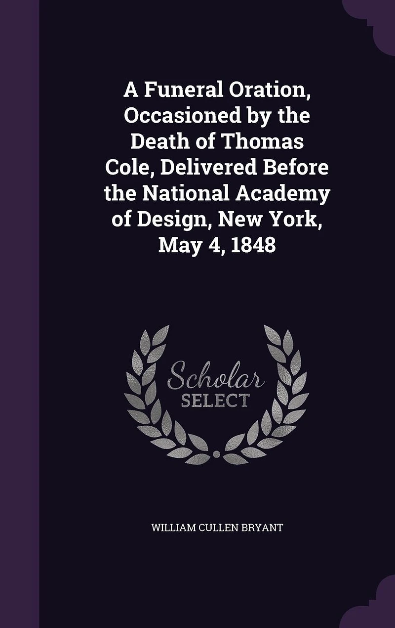 A Funeral Oration, Occasioned by the Death of Thomas Cole, Delivered Before National Academy Design, New York, May 4, 1848