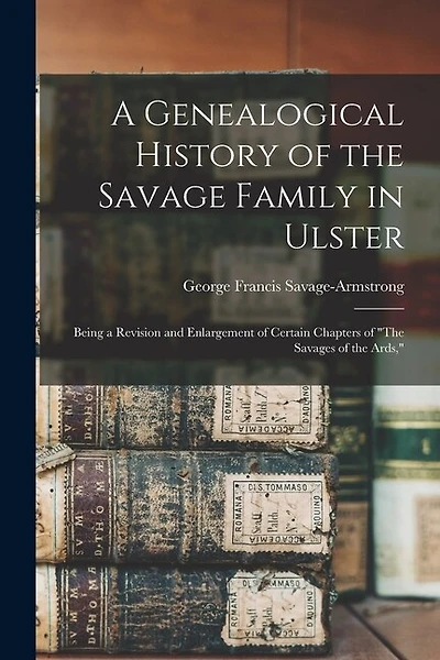 A Genealogical History of the Savage Family in Ulster; Being a Revision and Enlargement of Certain Chapters of "The Savages of the Ards