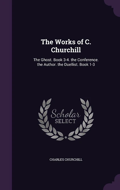 The Works of C. Churchill: The Ghost. Book 3-4. the Conference. the Author. the Duellist. Book 1-3