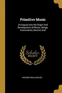 Primitive Music: An Inquiry Into the Origin And Development of Music, Songs, Instruments, Dances And