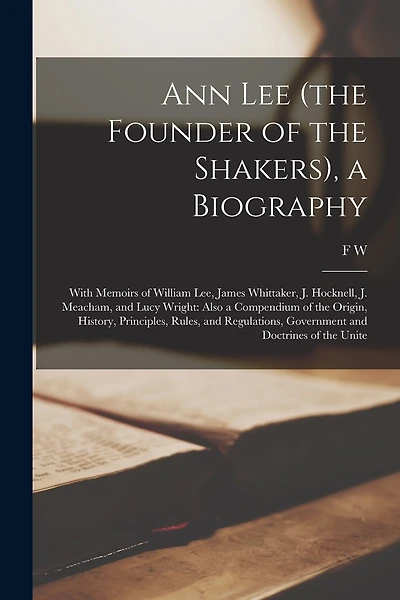 Ann Lee (the Founder of the Shakers), a Biography: With Memoirs of William Lee, James Whittaker, J. Hocknell, J. Meacham, and Lucy Wright: Also a Compendium of the Origin, History, Principles, Rules, and Regulations, Government and Doctrines of the Unite