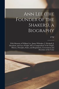 Ann Lee (the Founder of the Shakers), a Biography: With Memoirs of William Lee, James Whittaker, J. Hocknell, J. Meacham, and Lucy Wright: Also a Compendium of the Origin, History, Principles, Rules, and Regulations, Government and Doctrines of the Unite
