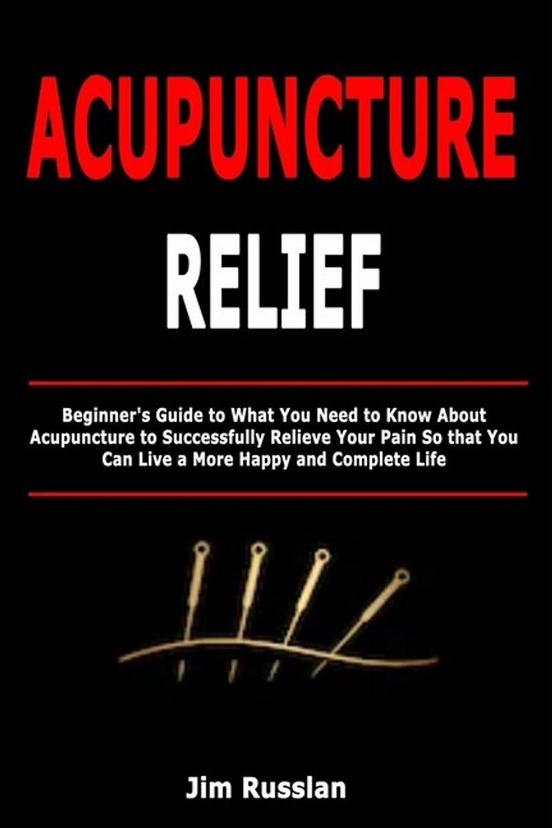 Acupuncture Relief: Beginner's Guide to What You Need to Know About Acupuncture to Successfully Relieve Your Pain So that You Can Live a More Happy and Complete Life