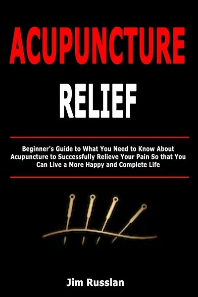 Acupuncture Relief: Beginner's Guide to What You Need to Know About Acupuncture to Successfully Relieve Your Pain So that You Can Live a More Happy and Complete Life