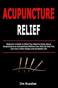 Acupuncture Relief: Beginner's Guide to What You Need to Know About Acupuncture to Successfully Relieve Your Pain So that You Can Live a More Happy and Complete Life