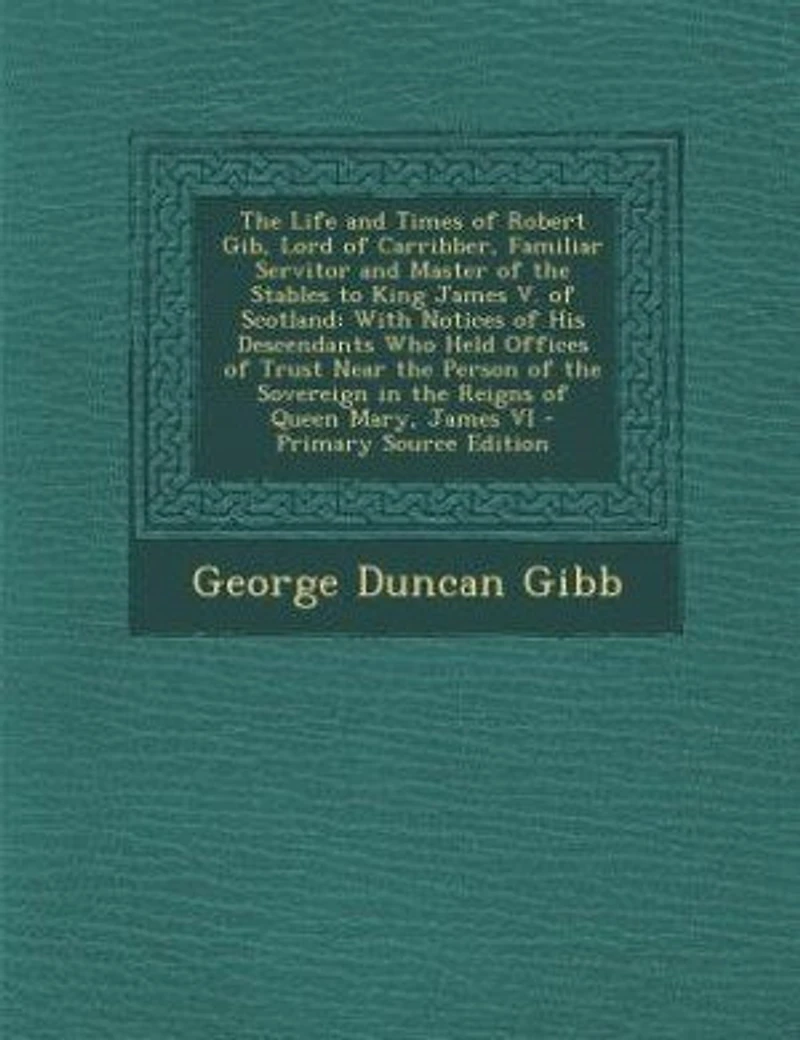 The Life and Times of Robert Gib, Lord of Carribber, Familiar Servitor and Master of the Stables to King James V. of Scotland: With Notices of His Descendants Who Held Offices of Trust Near the Person of the Sovereign in the R