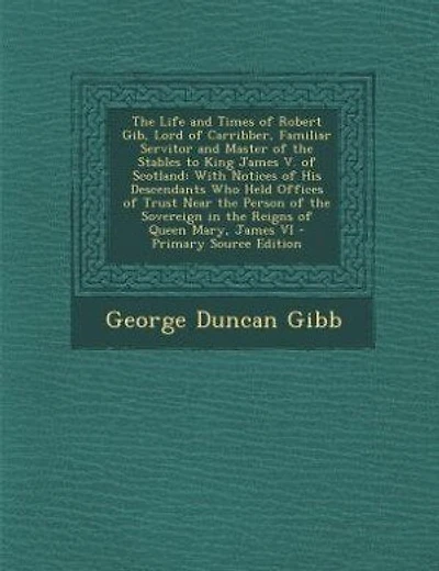 The Life and Times of Robert Gib, Lord of Carribber, Familiar Servitor and Master of the Stables to King James V. of Scotland: With Notices of His Descendants Who Held Offices of Trust Near the Person of the Sovereign in the R