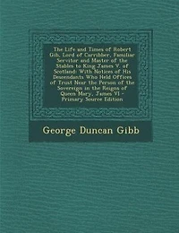 The Life and Times of Robert Gib, Lord of Carribber, Familiar Servitor and Master of the Stables to King James V. of Scotland: With Notices of His Descendants Who Held Offices of Trust Near the Person of the Sovereign in the R