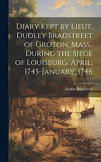 Diary Kept by Lieut. Dudley Bradstreet of Groton, Mass., During the Siege of Louisburg. April, 1745-January, 1746