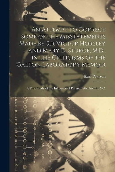 An Attempt to Correct Some of the Misstatements Made by Sir Victor Horsley ... and Mary D. Sturge, M.D., in the Criticisms of the Galton Laboratory Memoir: A First Study of the Influence of Parental Alcoholism