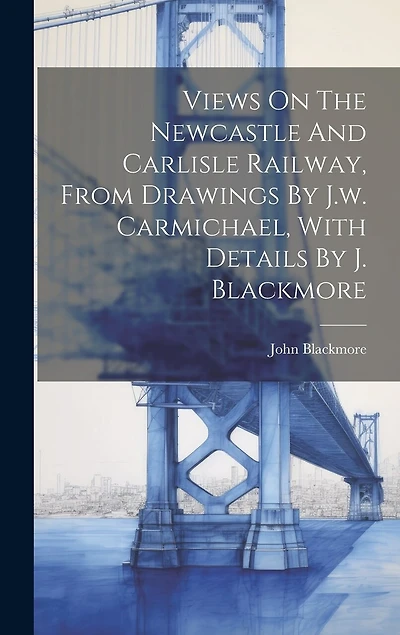 Views On The Newcastle And Carlisle Railway, From Drawings By J.w. Carmichael, With Details By J. Blackmore