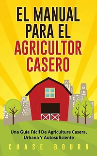 El Manual Para El Agricultor Casero: Una Guía Fácil De Agricultura Casera, Urbana Y Autosuficiente