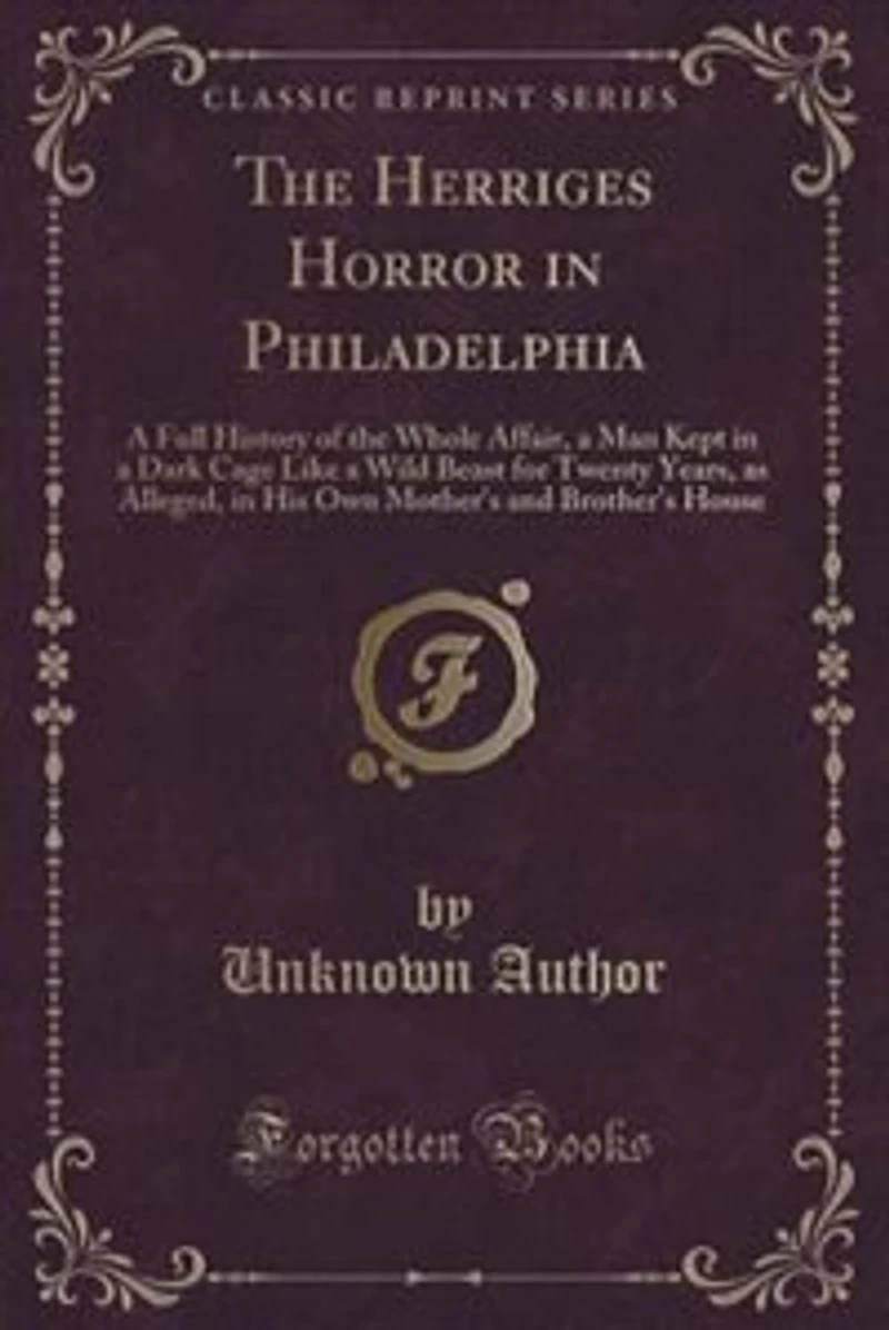 The Herriges Horror in Philadelphia: A Full History of the Whole Affair, a Man Kept in a Dark Cage Like a Wild Beast for Twenty Years, a