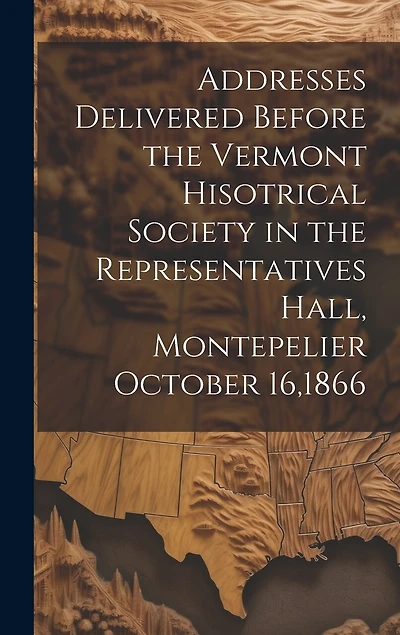Addresses Delivered Before the Vermont Hisotrical Society in the Representatives Hall, Montepelier October 16,1866