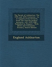 the Parish of Ashburton: 15Th and 16Th Centuries : As It Appears From Extracts Churchwardens' Accounts, A.D. 14