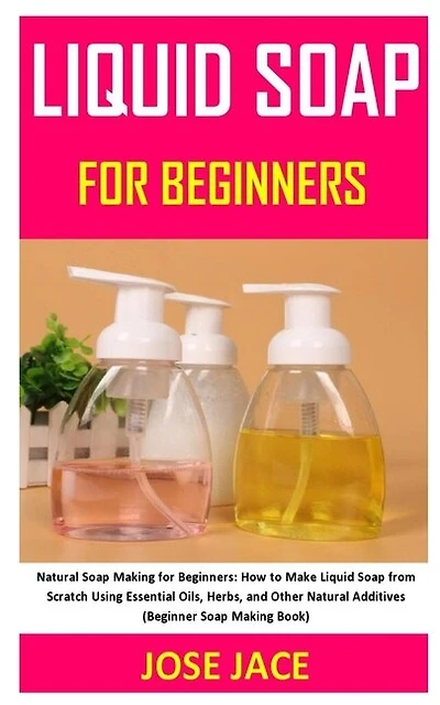 Liquid Soap for Beginners: Natural Soap Making for Beginners: How to Make Liquid Soap from Scratch Using Essential Oils, Herbs, and Other Natural Additives (Beginner Soap Making Book)