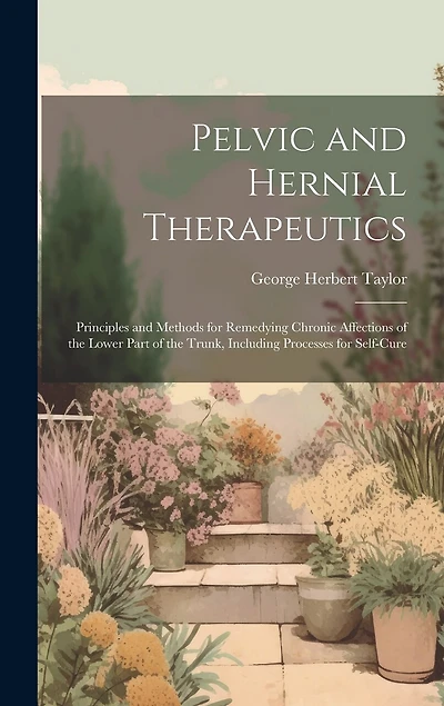 Pelvic and Hernial Therapeutics: Principles and Methods for Remedying Chronic Affections of the Lower Part of the Trunk, Including Processes for Self-Cure