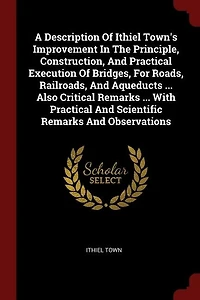 A Description Of Ithiel Town's Improvement The Principle, Construction, And Practical Execution Bridges, For Roads, Railroads, Aqueducts ... Also Critical Remarks With Scientific Observations