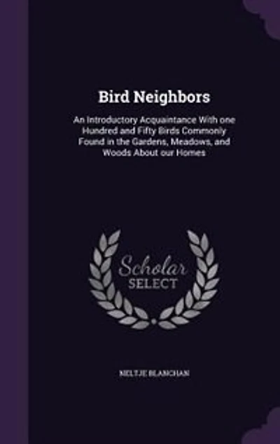 Bird Neighbors: An Introductory Acquaintance With one Hundred and Fifty Birds Commonly Found in the Gardens, Meadow