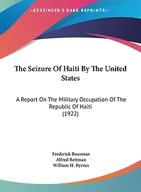 The Seizure Of Haiti By The United States: A Report On The Military Occupation Of The Republic Of Haiti (1922)