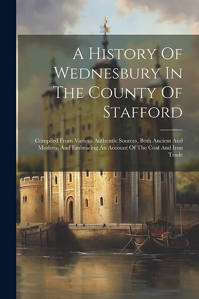 A History Of Wednesbury In The County Of Stafford: Compiled From Various Authentic Sources, Both Ancient And Modern: And Embracing An Account Of The Coal And Iron Trade