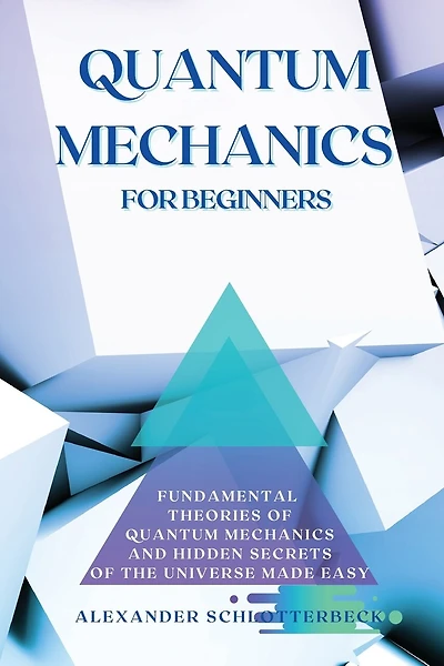 Quantum Mechanics For Beginners: Fundamental Theories Of Quantum Mechanics And Hidden Secret Of The Universe Made Easy