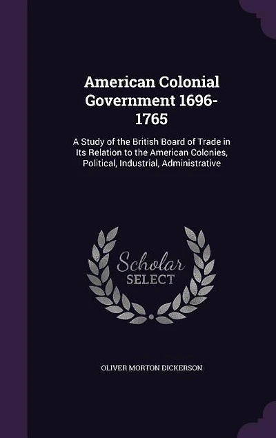 American Colonial Government 1696-1765: A Study of the British Board of Trade in Its Relation to the American Colonies, Political, Industri