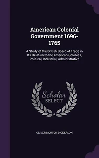 American Colonial Government 1696-1765: A Study of the British Board of Trade in Its Relation to the American Colonies, Political, Industri