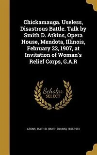 Chickamauga. Useless, Disastrous Battle. Talk by Smith D. Atkins, Opera House, Mendota, Illinois, February 22, 1907, at Invitation of Woman's Relief Corps, G.A.R