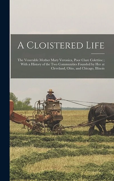 A Cloistered Life: The Venerable Mother Mary Veronica, Poor Clare Colettine; With a History of the Two Communities Founded by Her at Cleveland, Ohio, and Chicago, Illinois