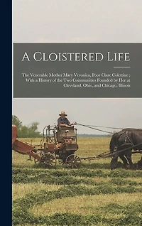 A Cloistered Life: The Venerable Mother Mary Veronica, Poor Clare Colettine; With a History of the Two Communities Founded by Her at Cleveland, Ohio, and Chicago, Illinois