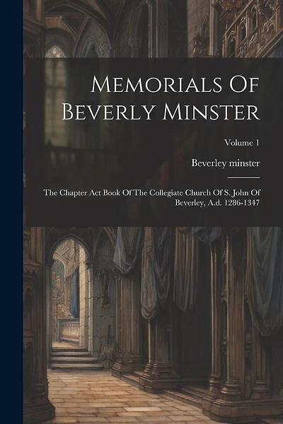 Memorials Of Beverly Minster: The Chapter Act Book Of The Collegiate Church Of S. John Of Beverley, A.d. 1286-1347; Volume 1
