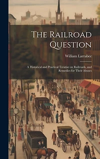 The Railroad Question; a Historical and Practical Treatise on Railroads, and Remedies for Their Abuses