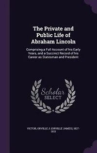 The Private and Public Life of Abraham Lincoln: Comprising a Full Account of his Early Years, and a Succinct Record of his Career as Statesman and