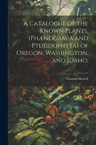 A Catalogue of the Known Plants, (Phænogamia and Pteridophyta) of Oregon, Washington, and Idaho;