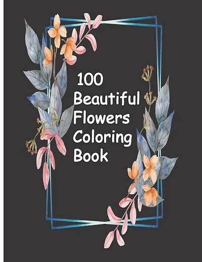 100 Beautiful Flowers Coloring Book: An Adult Coloring Book with Bouquets, Wreaths, Swirls, Patterns, Decorations, Inspirational Designs, and Much More!