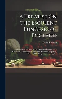 A Treatise On the Esculent Fungeses of England: Containing an Account of Their Classical History, Uses, Characters, Development, Structure, Nutritious Properties, Modes of Cooking and Preserving, Etc