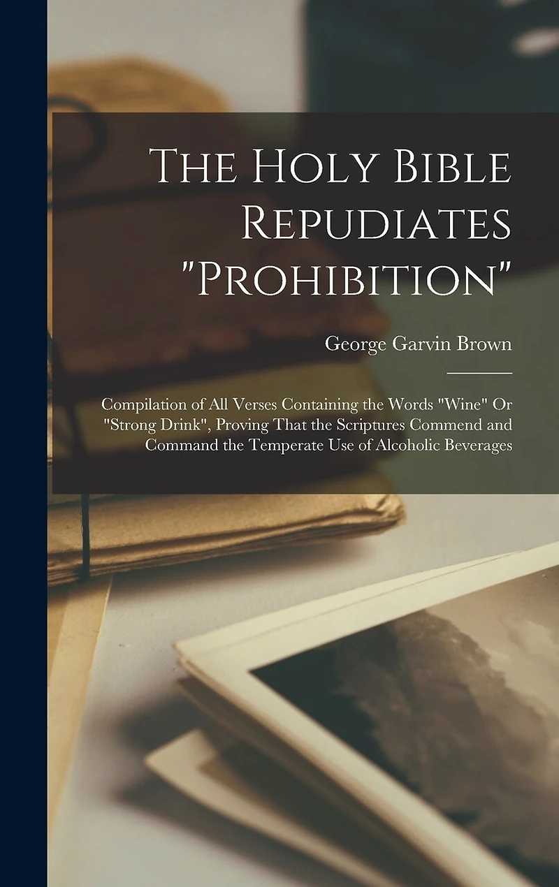 The Holy Bible Repudiates "prohibition": Compilation of All Verses Containing the Words "wine" Or "strong Drink", Proving That the Scriptures Commend and Command the Temperate Use of Alcoholic Beverages