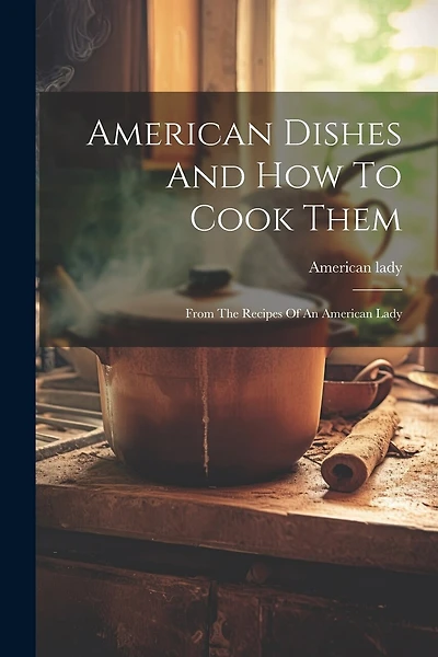 American Dishes And How To Cook Them: From The Recipes Of An American Lady