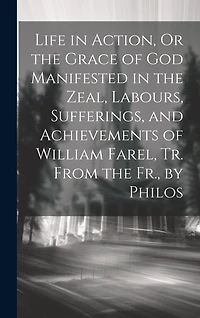 Life in Action, Or the Grace of God Manifested in the Zeal, Labours, Sufferings, and Achievements of William Farel, Tr. From the Fr., by Philos