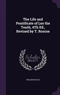 the Life and Pontificate of Leo Tenth, 4Th Ed., Revised by T. Roscoe