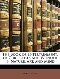 The Book Of Entertainment, Of Curiosities And Wonder In Nature, Art, And Mind