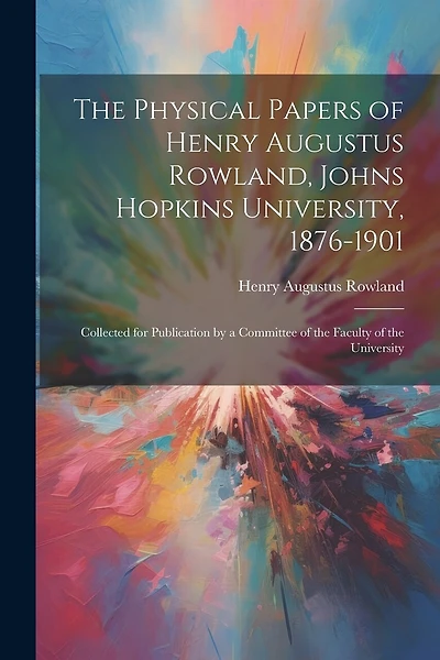 The Physical Papers of Henry Augustus Rowland, Johns Hopkins University, 1876-1901: Collected for Publication by a Committee of the Faculty of the University