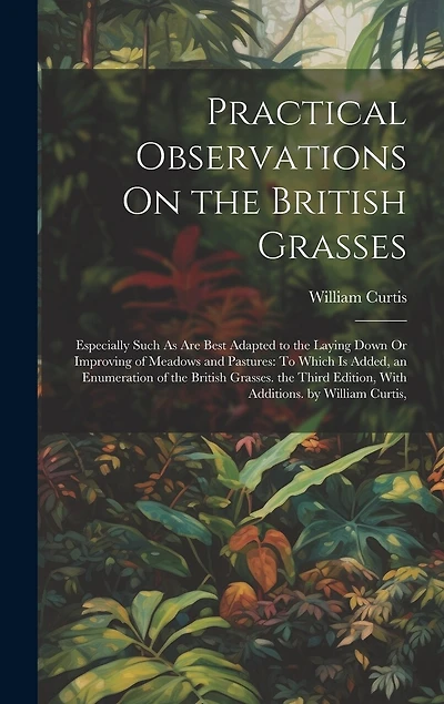 Practical Observations On the British Grasses: Especially Such As Are Best Adapted to the Laying Down Or Improving of Meadows and Pastures: To Which Is Added, an Enumeration of the British Grasses. the Third Edition, With Additions. by William Curtis,