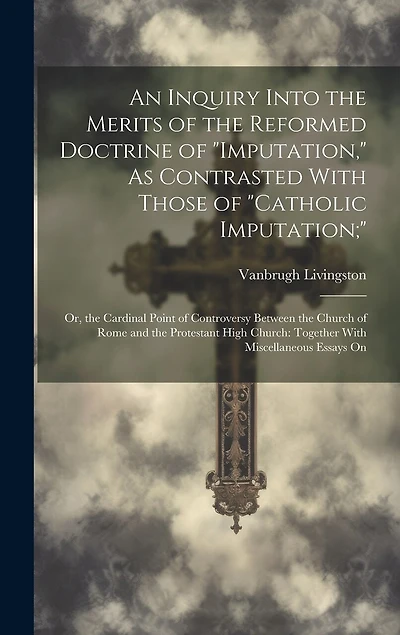 An Inquiry Into the Merits of the Reformed Doctrine of "Imputation," As Contrasted With Those of "Catholic Imputation;": Or