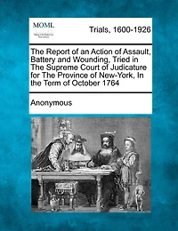 The Report Of An Action Of Assault, Battery And Wounding, Tried In The Supreme Court Of Judicature For The Province Of New-york, In The Term Of October 1764
