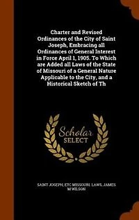 Charter and Revised Ordinances of the City Saint Joseph, Embracing All General Interest Force April 1, 1905. to Which Are Added Laws State Missouri a Nature Applicable City, Historical Sketch Of...