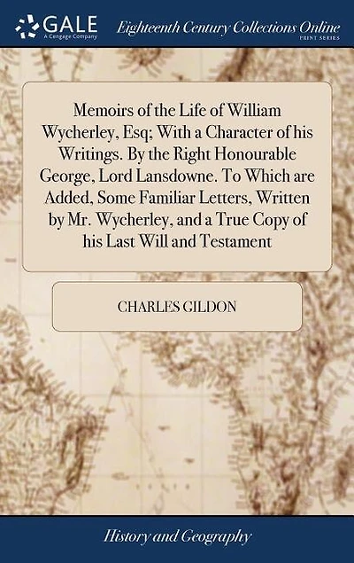 Memoirs of the Life of William Wycherley, Esq; With a Character of his Writings. By the Right Honourable George, Lord Lansdowne. To Which are Added, Some Familiar Letters, Written by Mr. Wycherley, and a True Copy of his Last Will and Testament